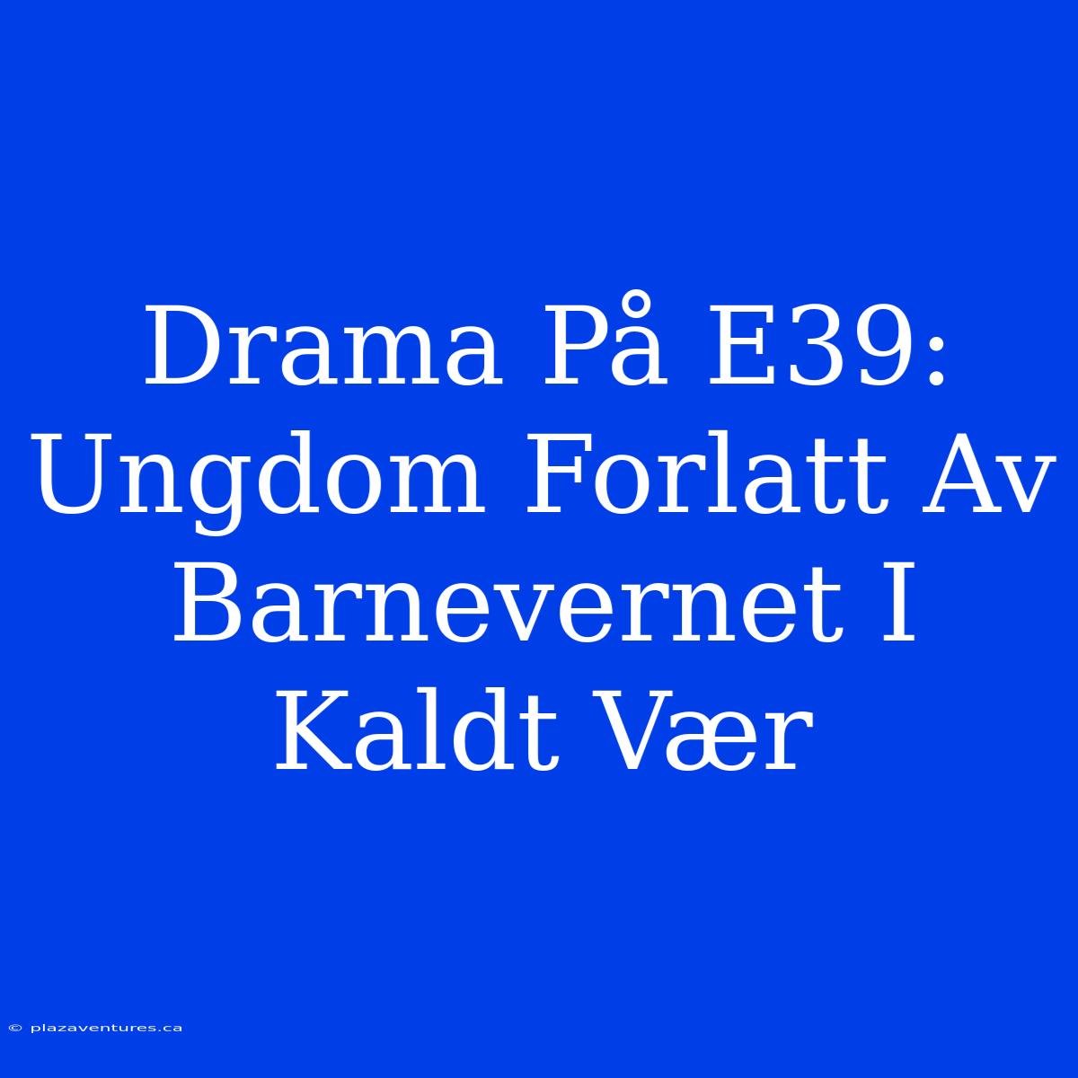 Drama På E39: Ungdom Forlatt Av Barnevernet I Kaldt Vær