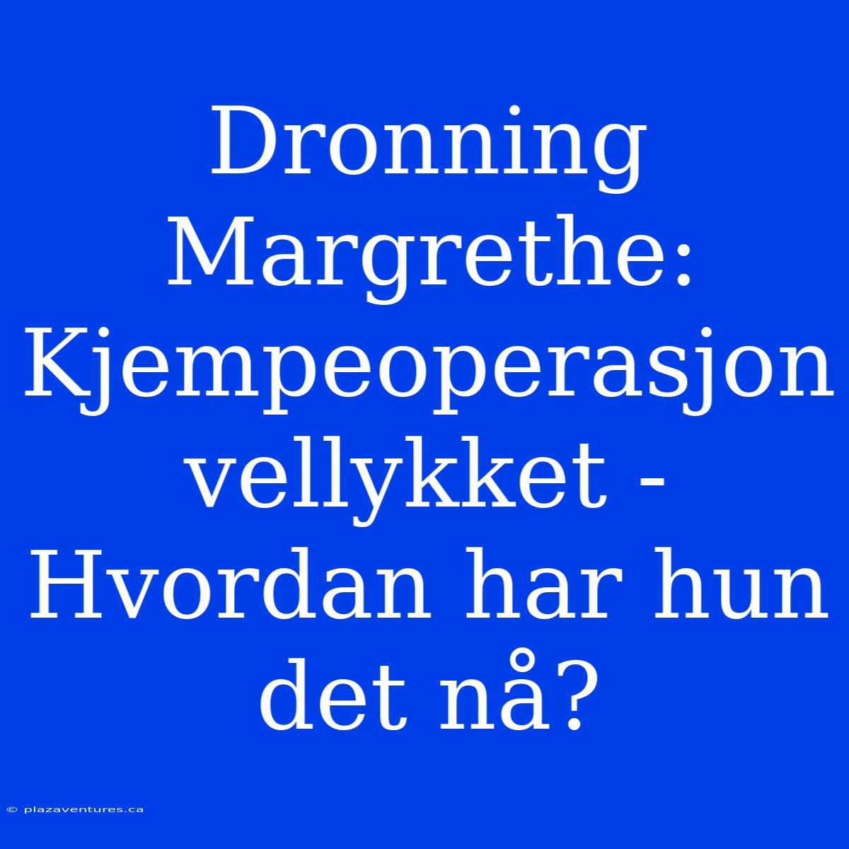 Dronning Margrethe: Kjempeoperasjon Vellykket - Hvordan Har Hun Det Nå?