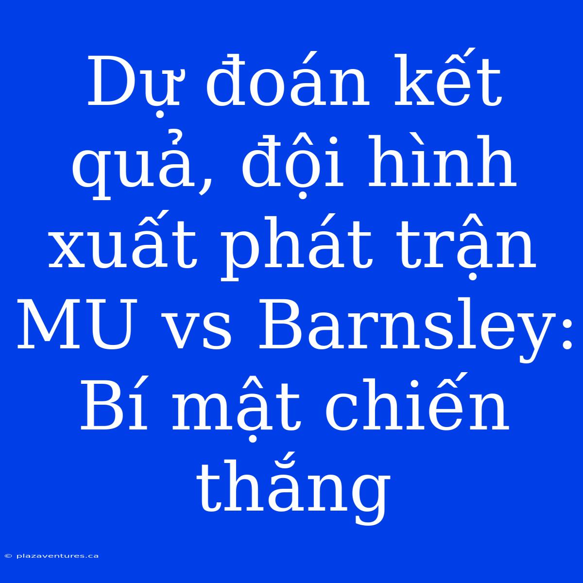 Dự Đoán Kết Quả, Đội Hình Xuất Phát Trận MU Vs Barnsley: Bí Mật Chiến Thắng