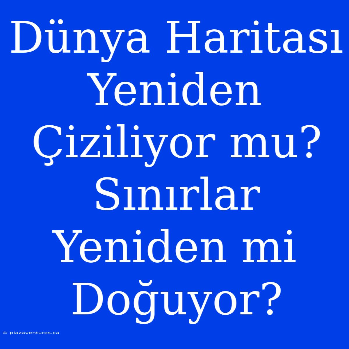 Dünya Haritası Yeniden Çiziliyor Mu? Sınırlar Yeniden Mi Doğuyor?