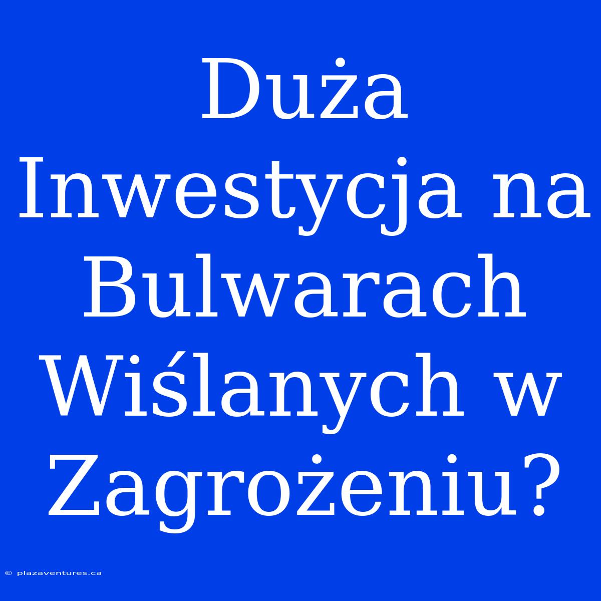 Duża Inwestycja Na Bulwarach Wiślanych W Zagrożeniu?