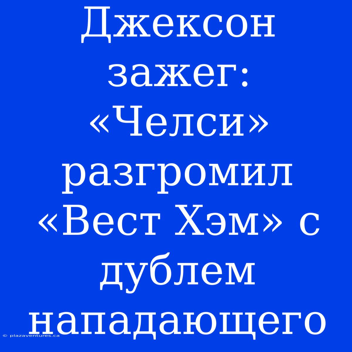 Джексон Зажег: «Челси» Разгромил «Вест Хэм» С Дублем Нападающего