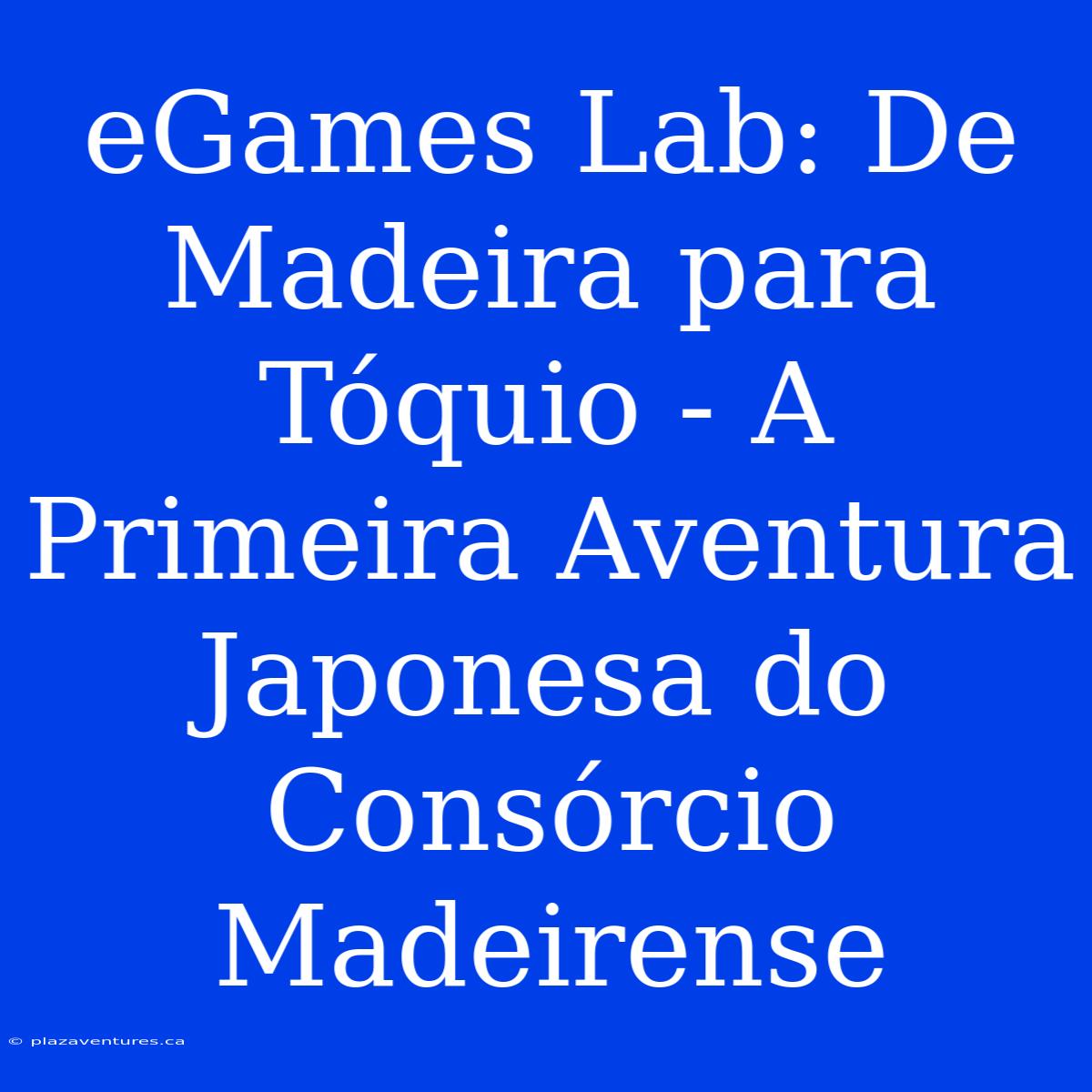 EGames Lab: De Madeira Para Tóquio - A Primeira Aventura Japonesa Do Consórcio Madeirense