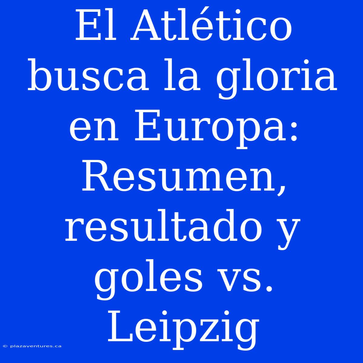 El Atlético Busca La Gloria En Europa: Resumen, Resultado Y Goles Vs. Leipzig