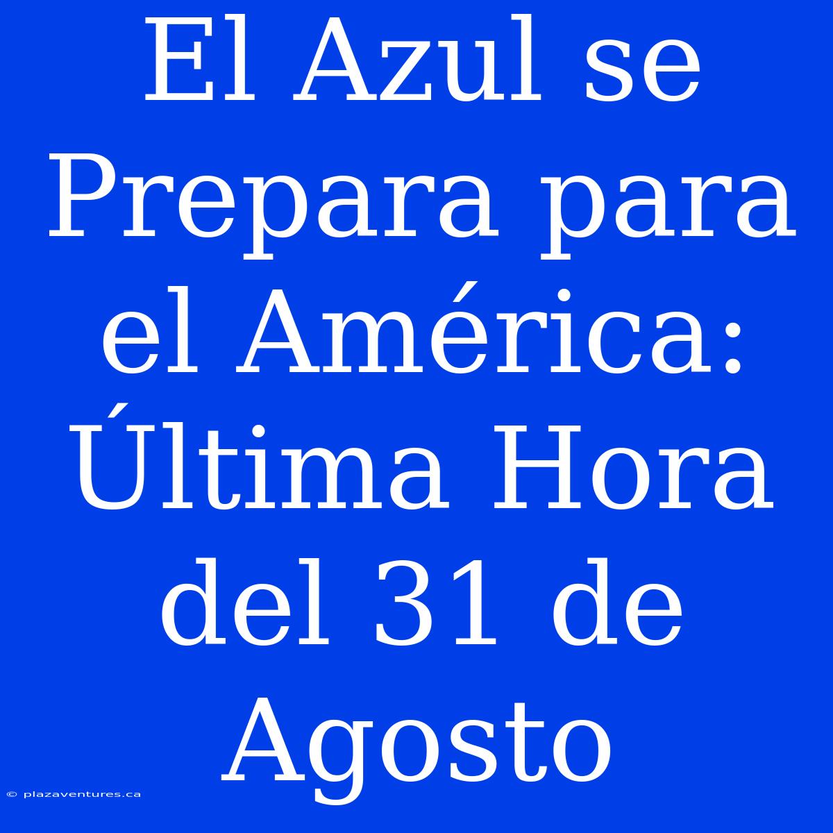 El Azul Se Prepara Para El América: Última Hora Del 31 De Agosto