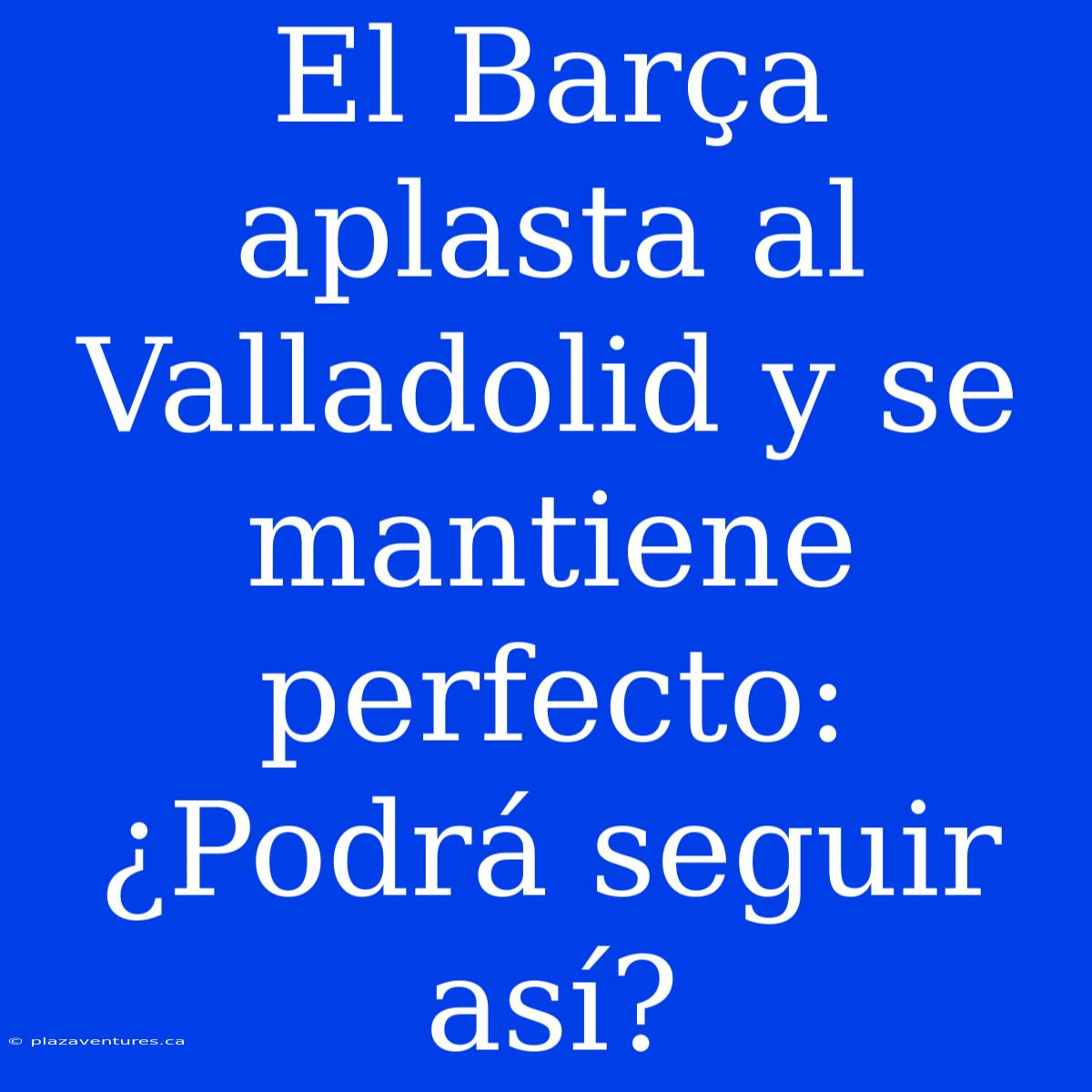 El Barça Aplasta Al Valladolid Y Se Mantiene Perfecto: ¿Podrá Seguir Así?