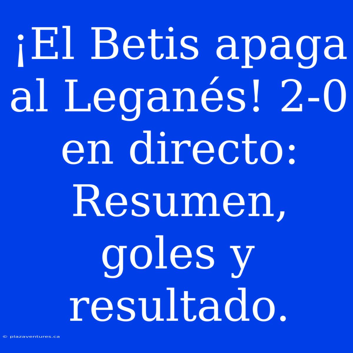 ¡El Betis Apaga Al Leganés! 2-0 En Directo: Resumen, Goles Y Resultado.