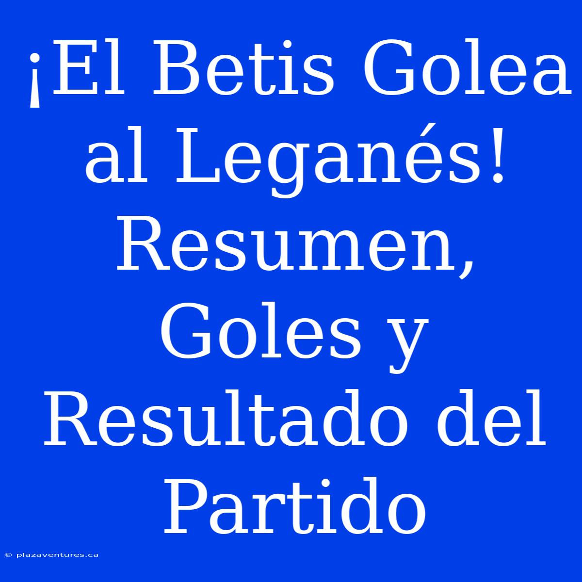 ¡El Betis Golea Al Leganés! Resumen, Goles Y Resultado Del Partido