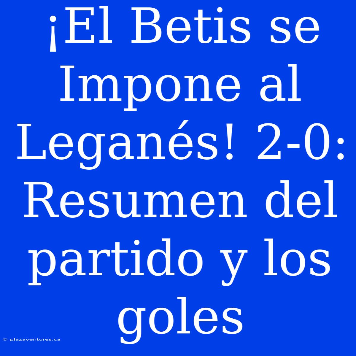 ¡El Betis Se Impone Al Leganés! 2-0: Resumen Del Partido Y Los Goles