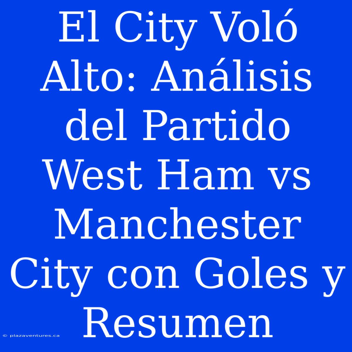 El City Voló Alto: Análisis Del Partido West Ham Vs Manchester City Con Goles Y Resumen