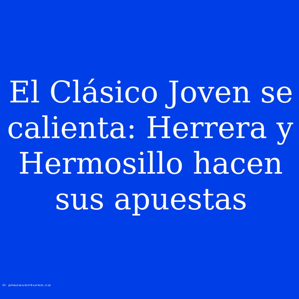 El Clásico Joven Se Calienta: Herrera Y Hermosillo Hacen Sus Apuestas