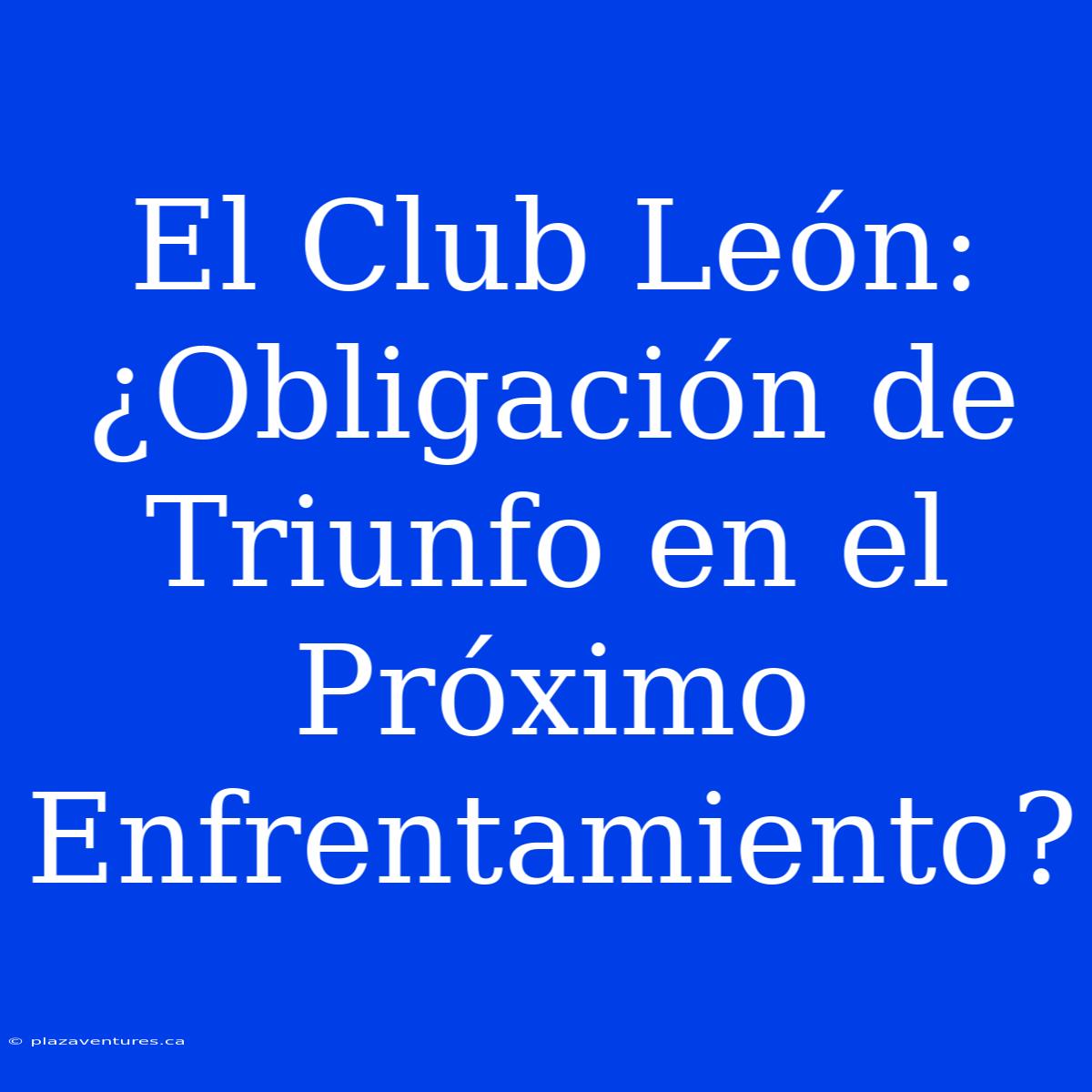 El Club León: ¿Obligación De Triunfo En El Próximo Enfrentamiento?