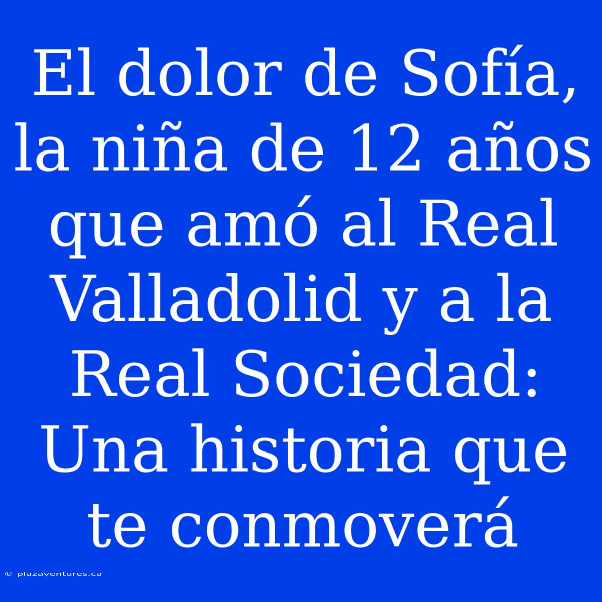 El Dolor De Sofía, La Niña De 12 Años Que Amó Al Real Valladolid Y A La Real Sociedad: Una Historia Que Te Conmoverá