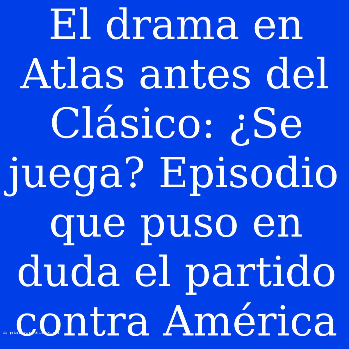 El Drama En Atlas Antes Del Clásico: ¿Se Juega? Episodio Que Puso En Duda El Partido Contra América