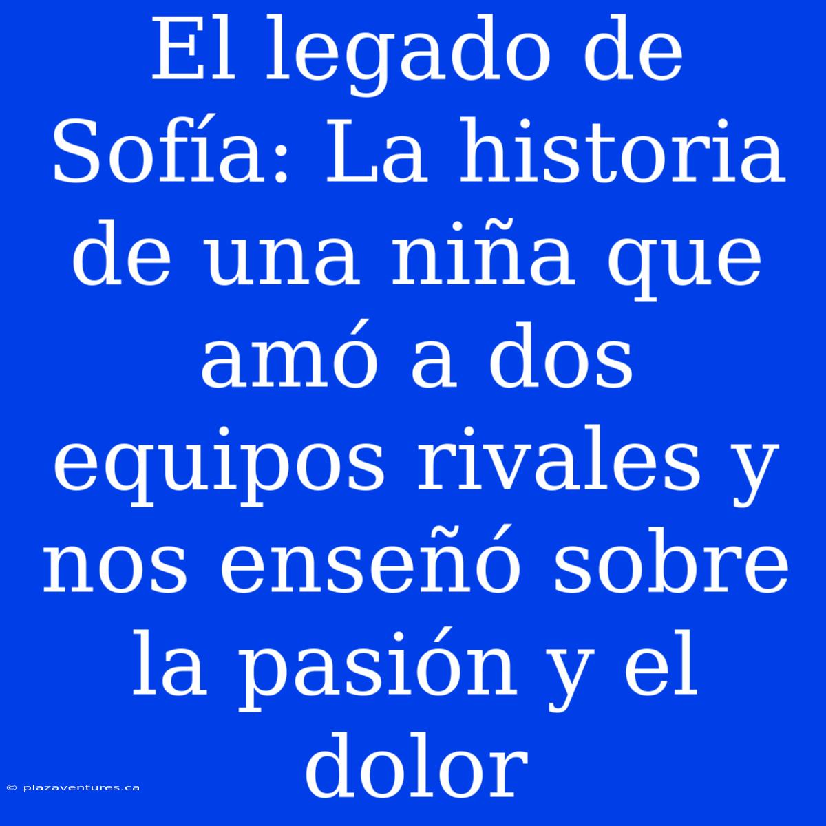 El Legado De Sofía: La Historia De Una Niña Que Amó A Dos Equipos Rivales Y Nos Enseñó Sobre La Pasión Y El Dolor