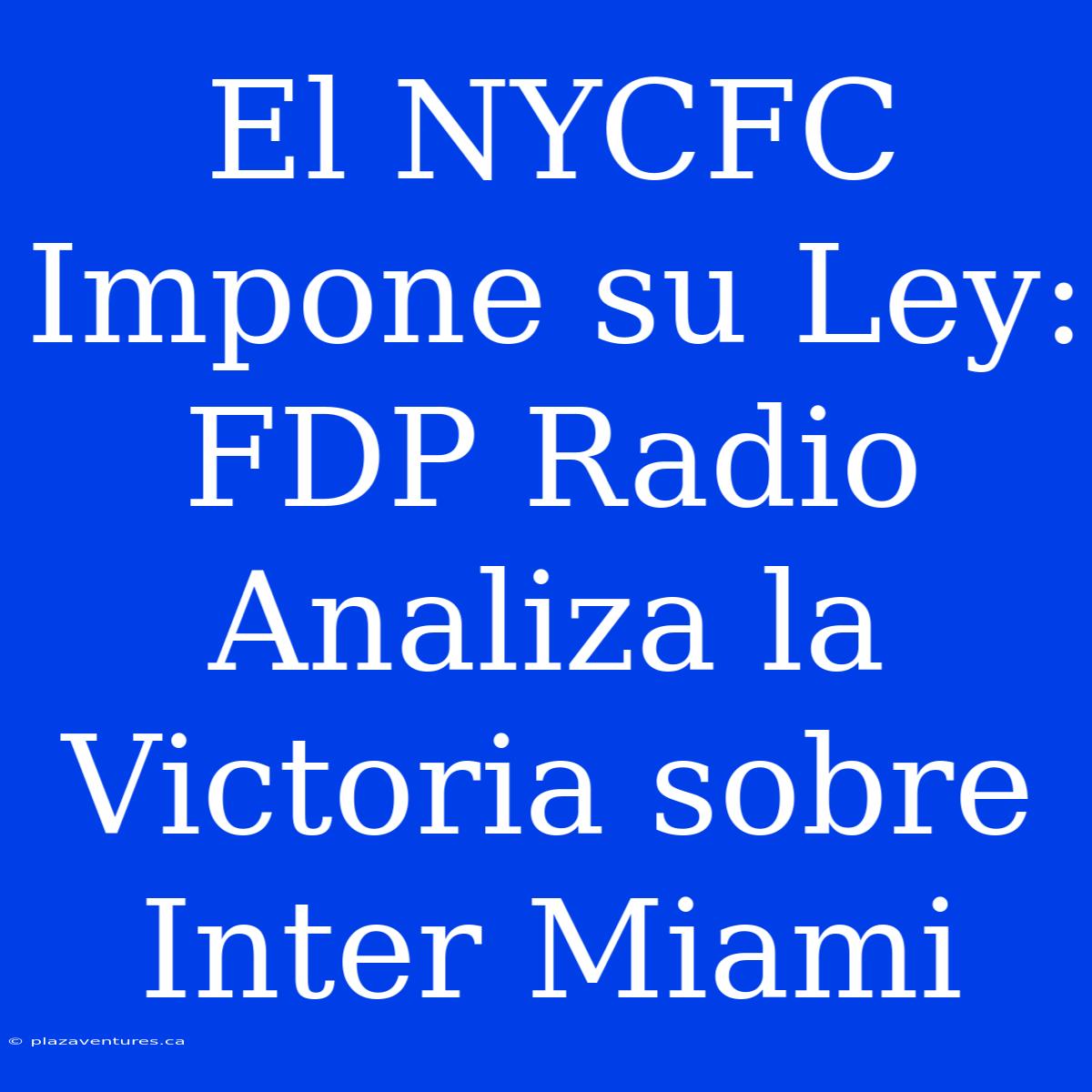 El NYCFC Impone Su Ley: FDP Radio Analiza La Victoria Sobre Inter Miami