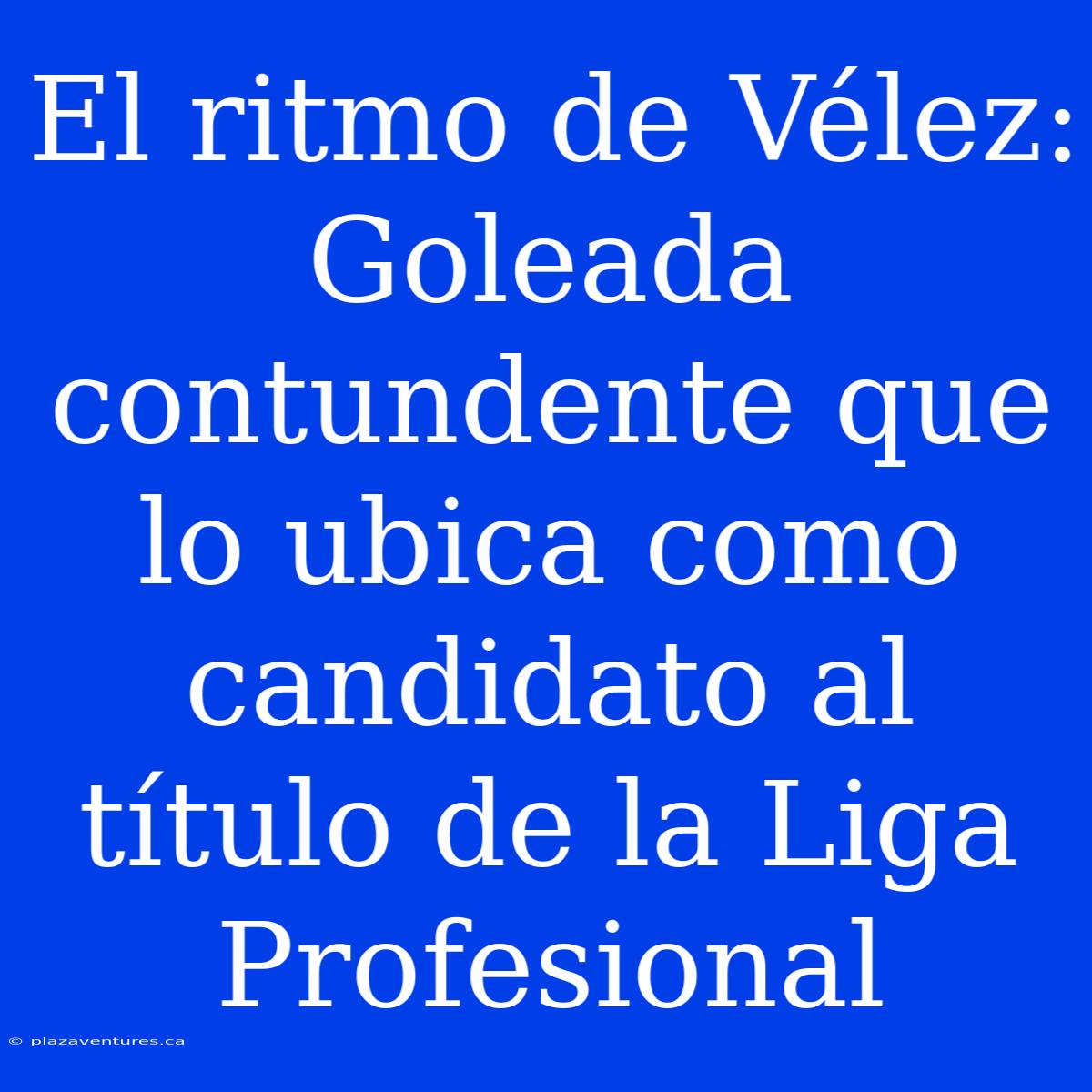 El Ritmo De Vélez: Goleada Contundente Que Lo Ubica Como Candidato Al Título De La Liga Profesional