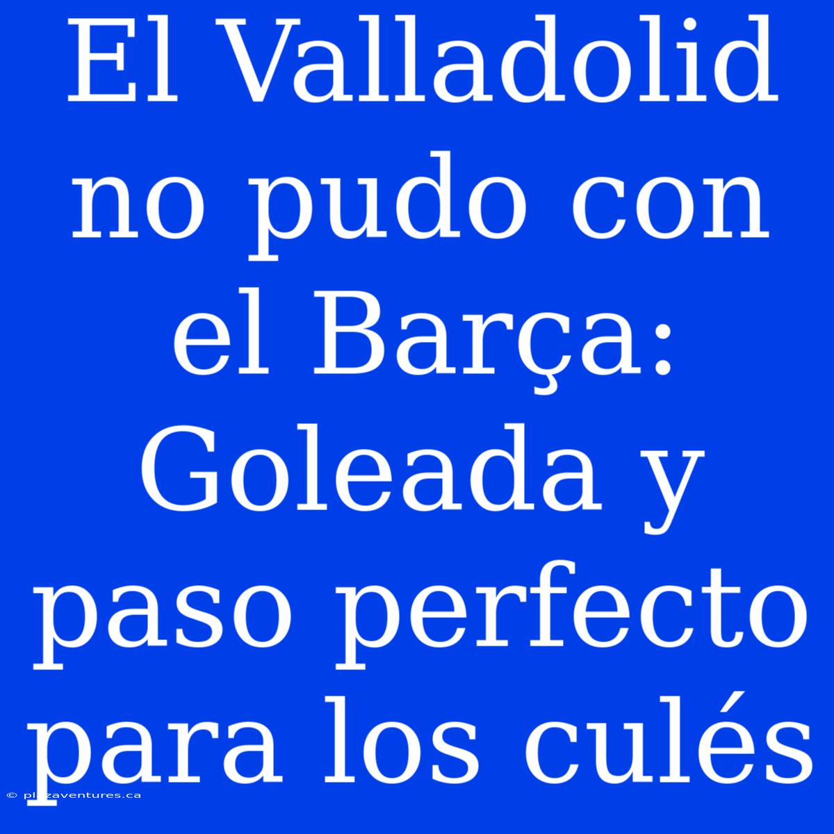 El Valladolid No Pudo Con El Barça: Goleada Y Paso Perfecto Para Los Culés