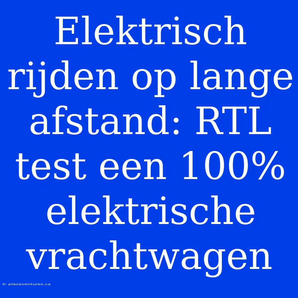 Elektrisch Rijden Op Lange Afstand: RTL Test Een 100% Elektrische Vrachtwagen