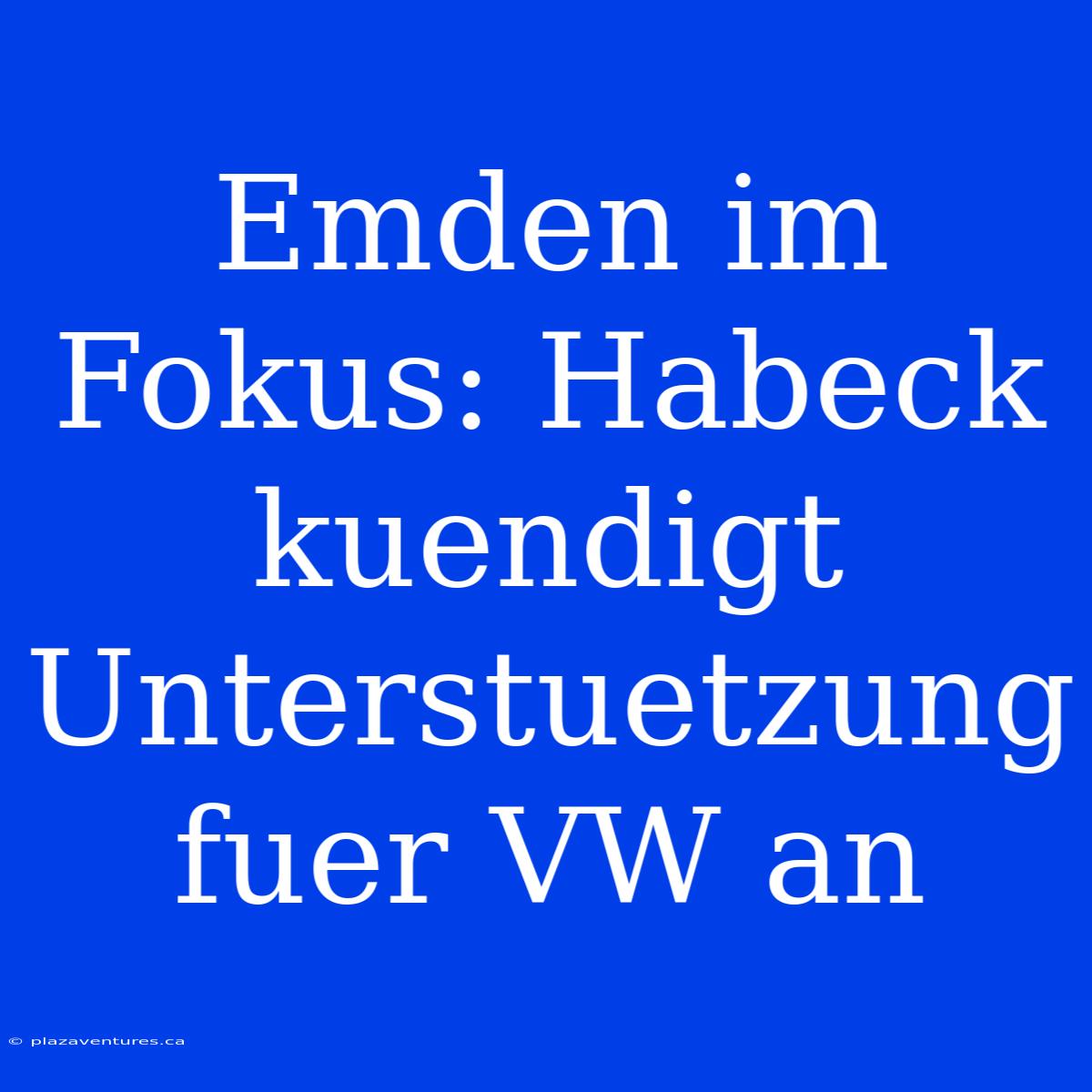 Emden Im Fokus: Habeck Kuendigt Unterstuetzung Fuer VW An