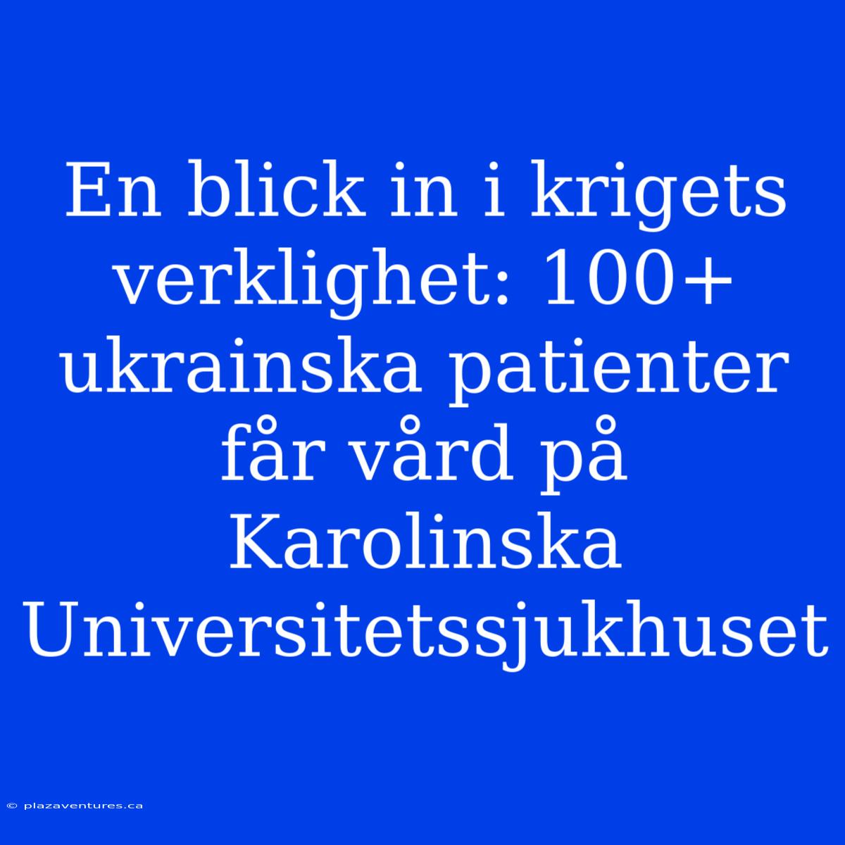 En Blick In I Krigets Verklighet: 100+ Ukrainska Patienter Får Vård På Karolinska Universitetssjukhuset