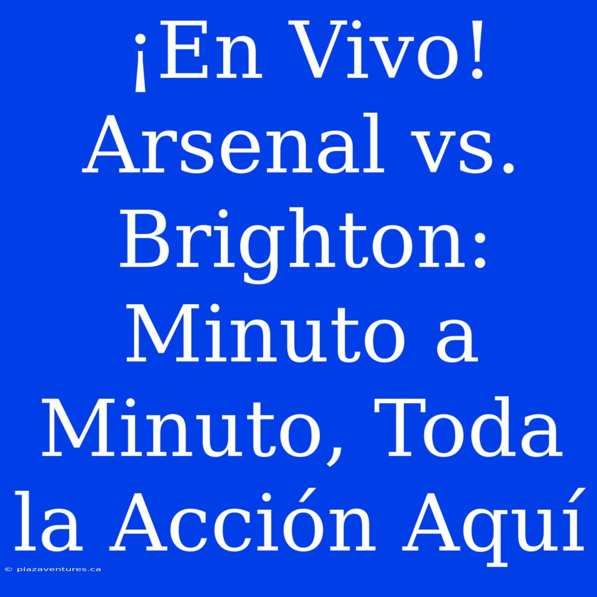 ¡En Vivo! Arsenal Vs. Brighton: Minuto A Minuto, Toda La Acción Aquí