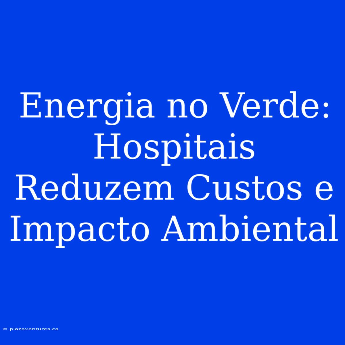 Energia No Verde: Hospitais Reduzem Custos E Impacto Ambiental