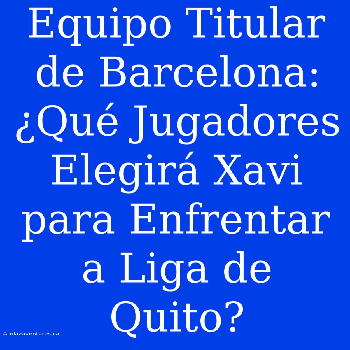 Equipo Titular De Barcelona: ¿Qué Jugadores Elegirá Xavi Para Enfrentar A Liga De Quito?