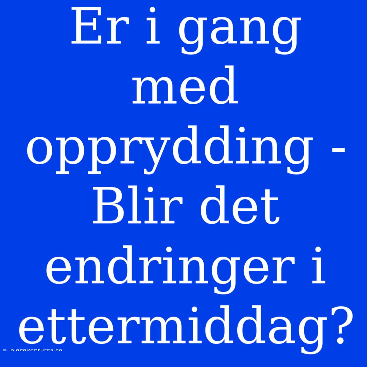 Er I Gang Med Opprydding - Blir Det Endringer I Ettermiddag?