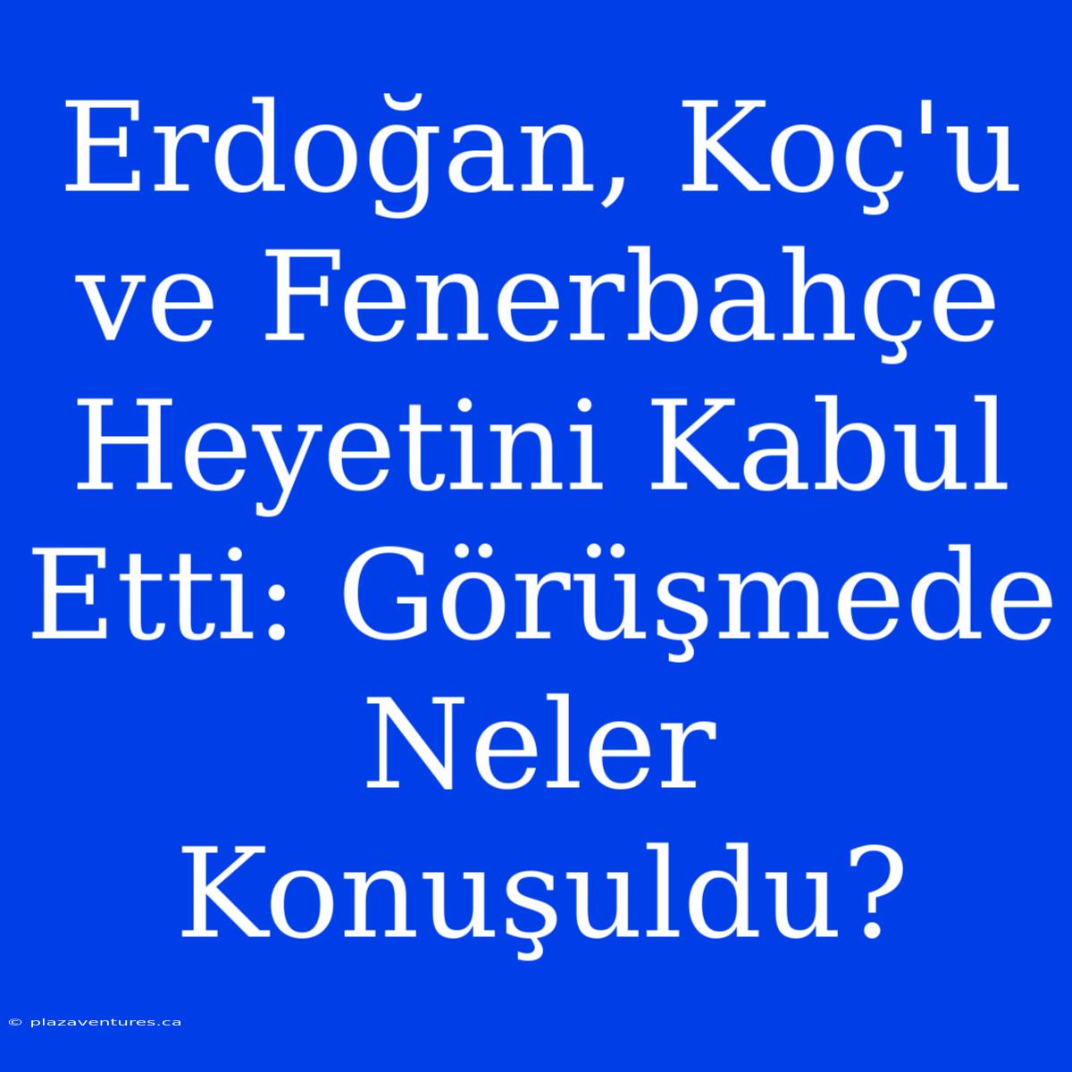 Erdoğan, Koç'u Ve Fenerbahçe Heyetini Kabul Etti: Görüşmede Neler Konuşuldu?