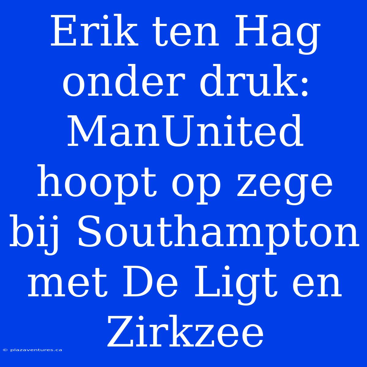 Erik Ten Hag Onder Druk: ManUnited Hoopt Op Zege Bij Southampton Met De Ligt En Zirkzee