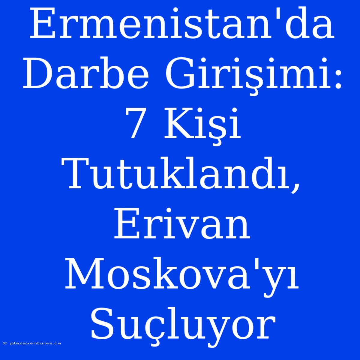 Ermenistan'da Darbe Girişimi: 7 Kişi Tutuklandı, Erivan Moskova'yı Suçluyor