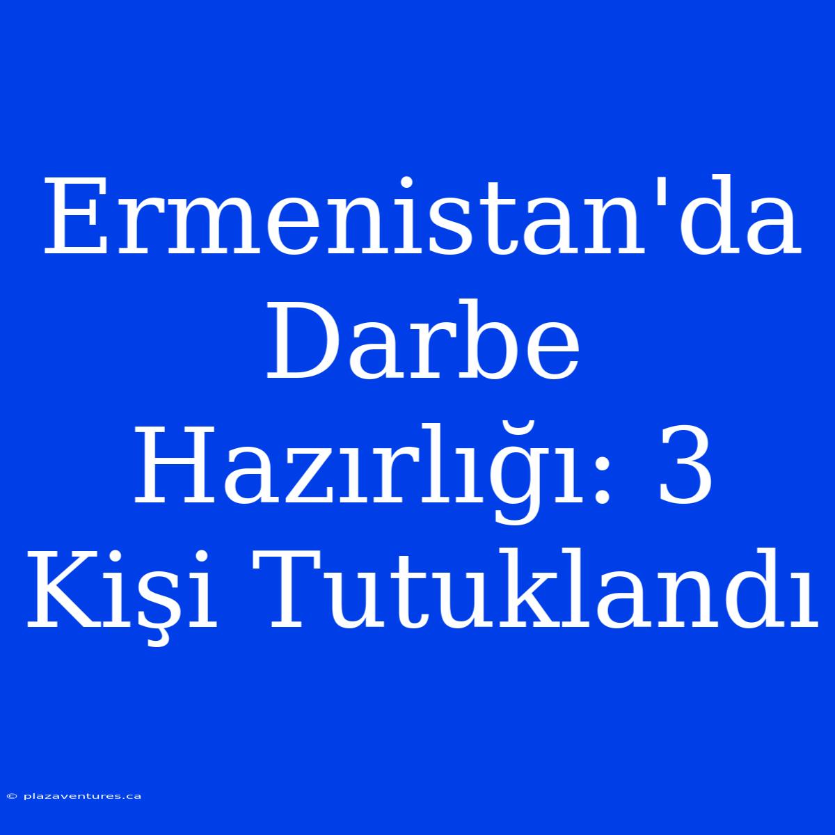 Ermenistan'da Darbe Hazırlığı: 3 Kişi Tutuklandı