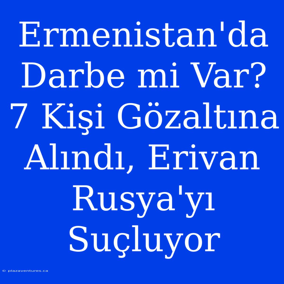 Ermenistan'da Darbe Mi Var? 7 Kişi Gözaltına Alındı, Erivan Rusya'yı Suçluyor