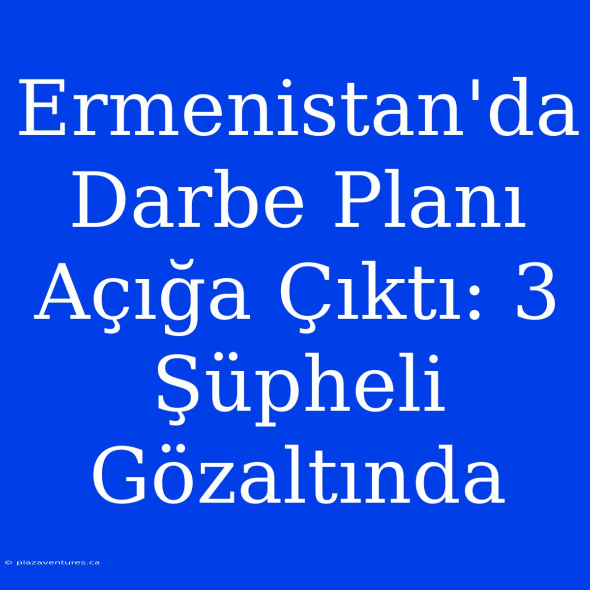 Ermenistan'da Darbe Planı Açığa Çıktı: 3 Şüpheli Gözaltında