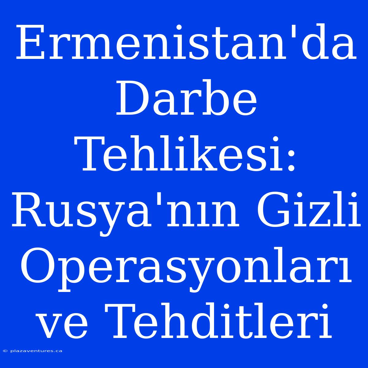 Ermenistan'da Darbe Tehlikesi: Rusya'nın Gizli Operasyonları Ve Tehditleri