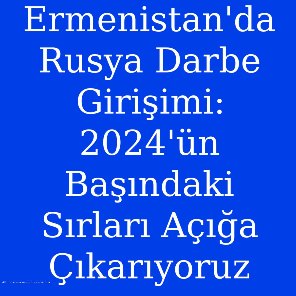 Ermenistan'da Rusya Darbe Girişimi: 2024'ün Başındaki Sırları Açığa Çıkarıyoruz