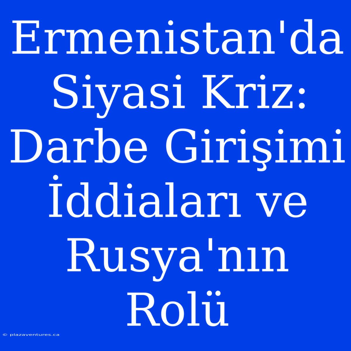 Ermenistan'da Siyasi Kriz: Darbe Girişimi İddiaları Ve Rusya'nın Rolü