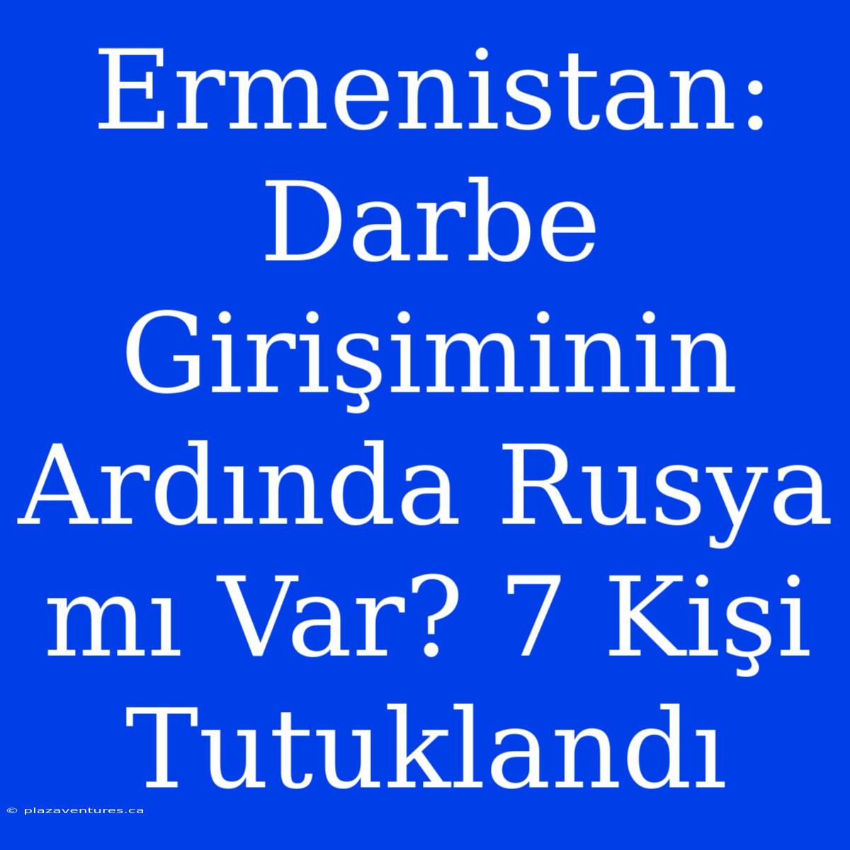 Ermenistan: Darbe Girişiminin Ardında Rusya Mı Var? 7 Kişi Tutuklandı