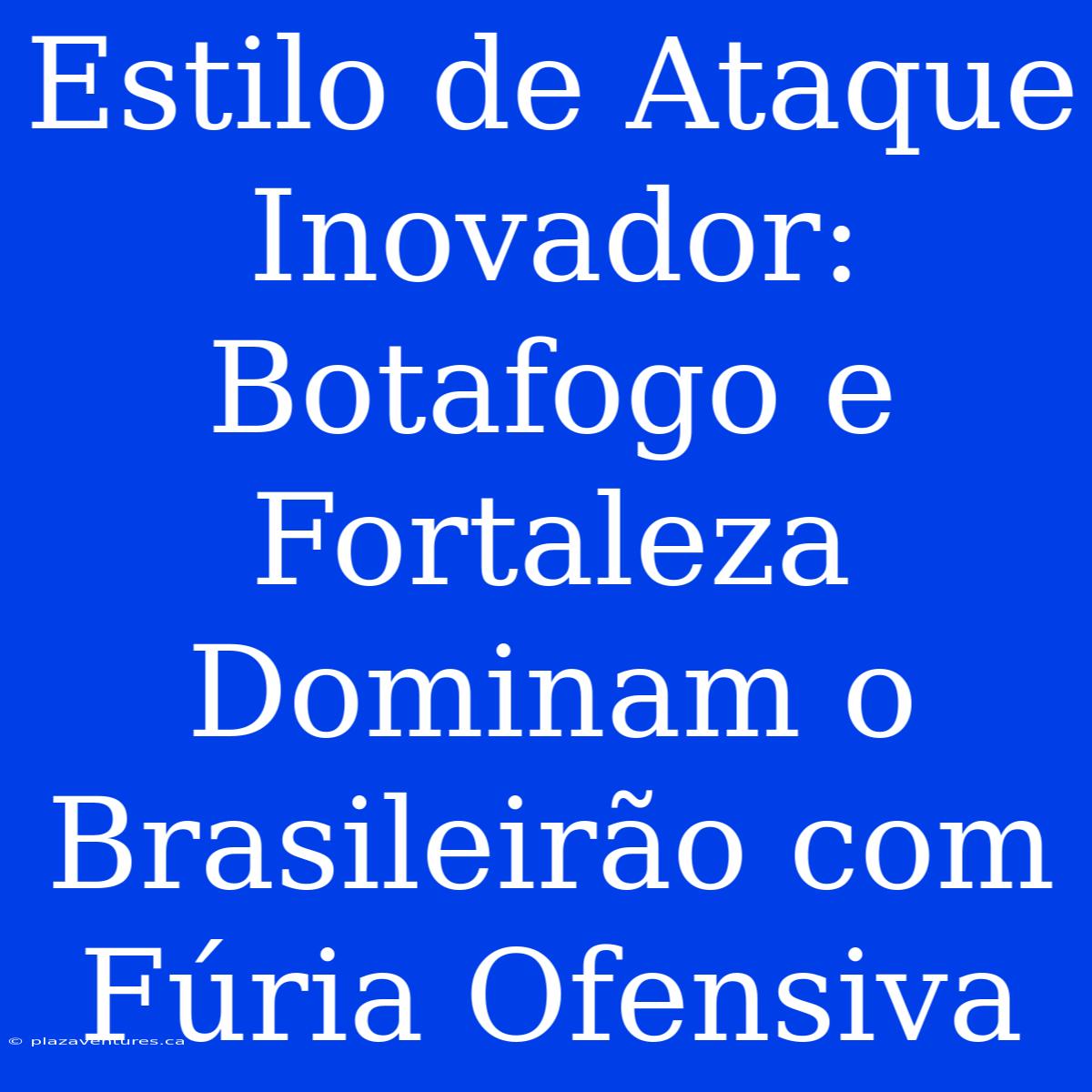 Estilo De Ataque Inovador: Botafogo E Fortaleza Dominam O Brasileirão Com Fúria Ofensiva