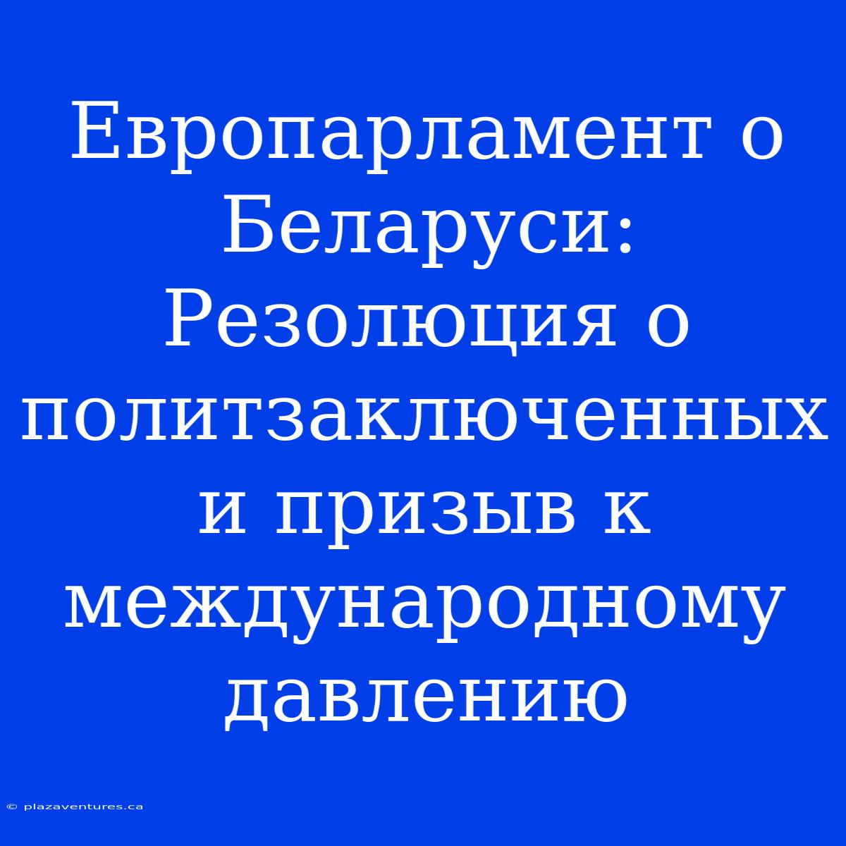 Европарламент О Беларуси: Резолюция О Политзаключенных И Призыв К Международному Давлению