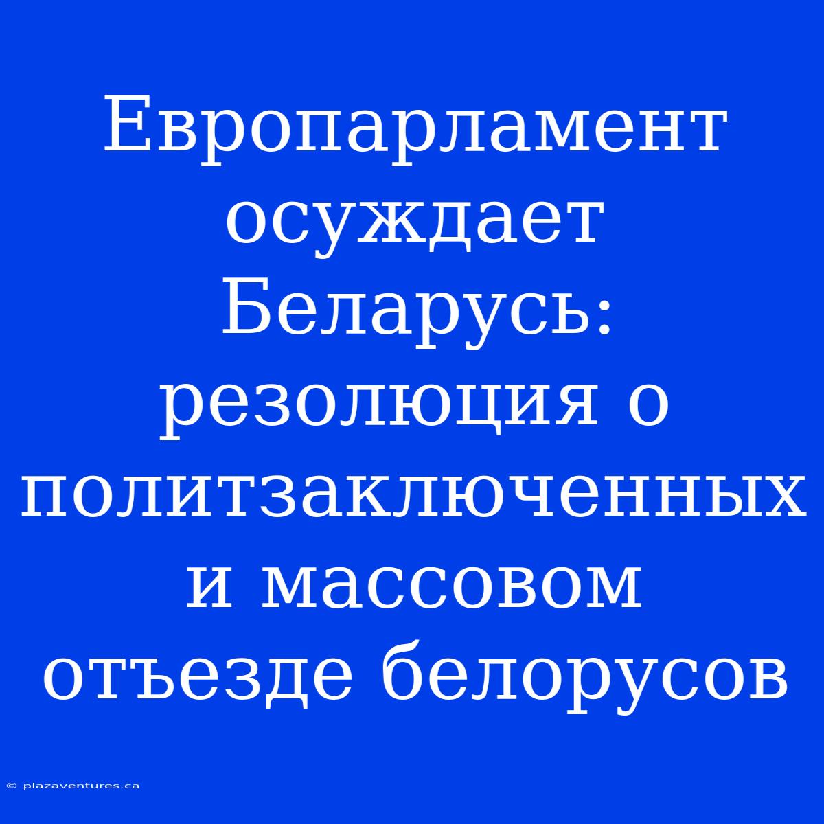 Европарламент Осуждает Беларусь: Резолюция О Политзаключенных И Массовом Отъезде Белорусов