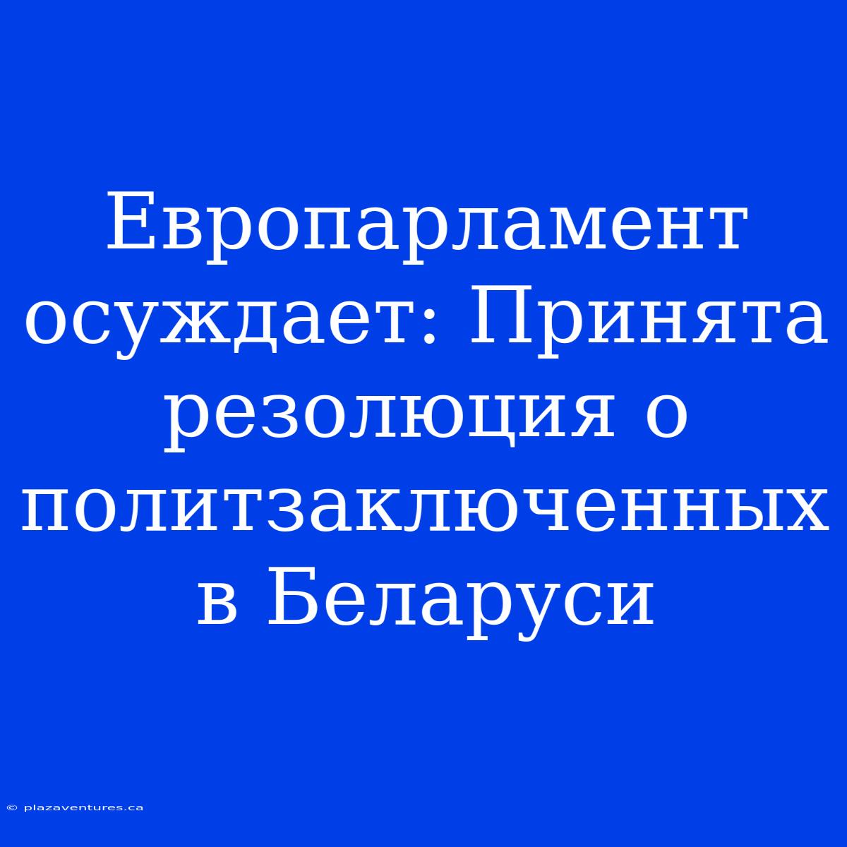 Европарламент Осуждает: Принята Резолюция О Политзаключенных В Беларуси