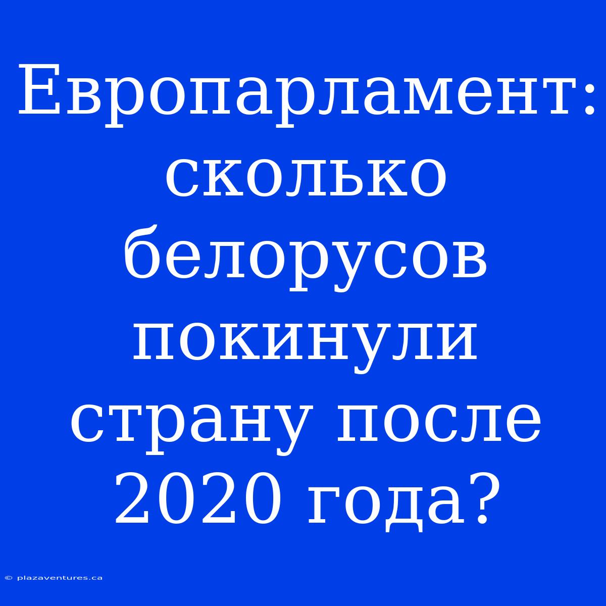 Европарламент: Сколько Белорусов Покинули Страну После 2020 Года?