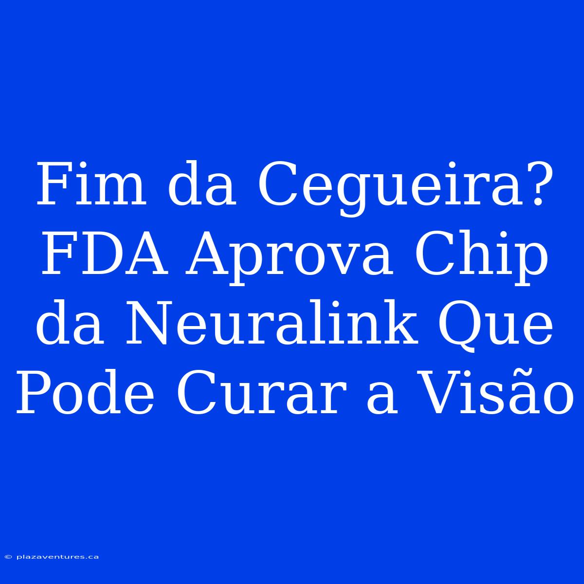 Fim Da Cegueira? FDA Aprova Chip Da Neuralink Que Pode Curar A Visão