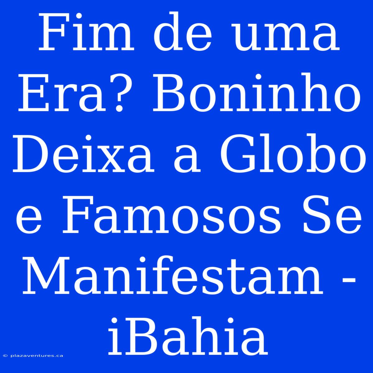 Fim De Uma Era? Boninho Deixa A Globo E Famosos Se Manifestam - IBahia