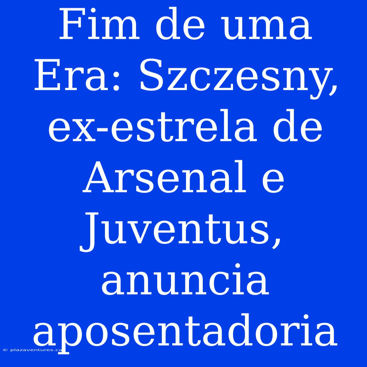 Fim De Uma Era: Szczesny, Ex-estrela De Arsenal E Juventus, Anuncia Aposentadoria