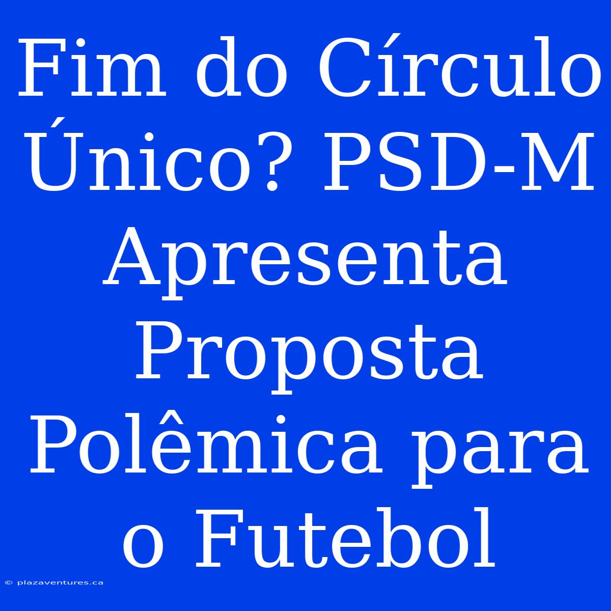 Fim Do Círculo Único? PSD-M Apresenta Proposta Polêmica Para O Futebol