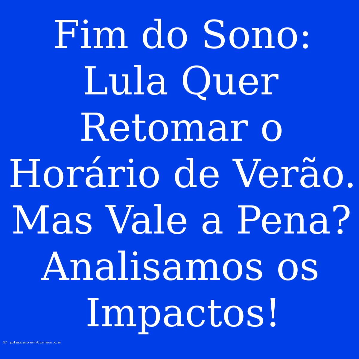 Fim Do Sono: Lula Quer Retomar O Horário De Verão. Mas Vale A Pena? Analisamos Os Impactos!