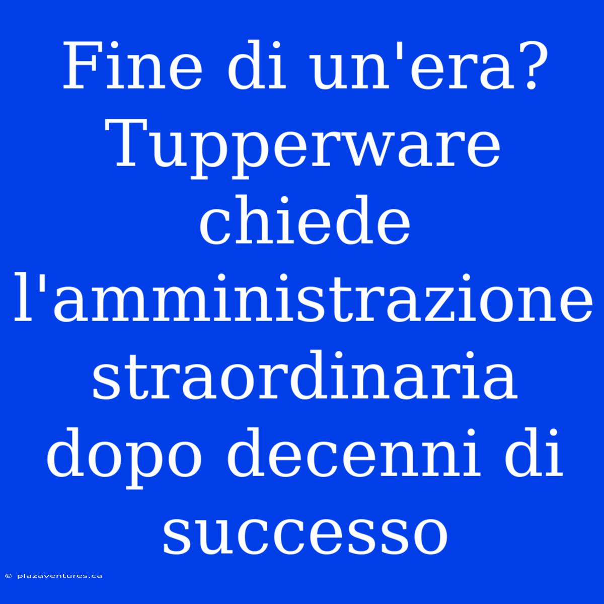 Fine Di Un'era? Tupperware Chiede L'amministrazione Straordinaria Dopo Decenni Di Successo